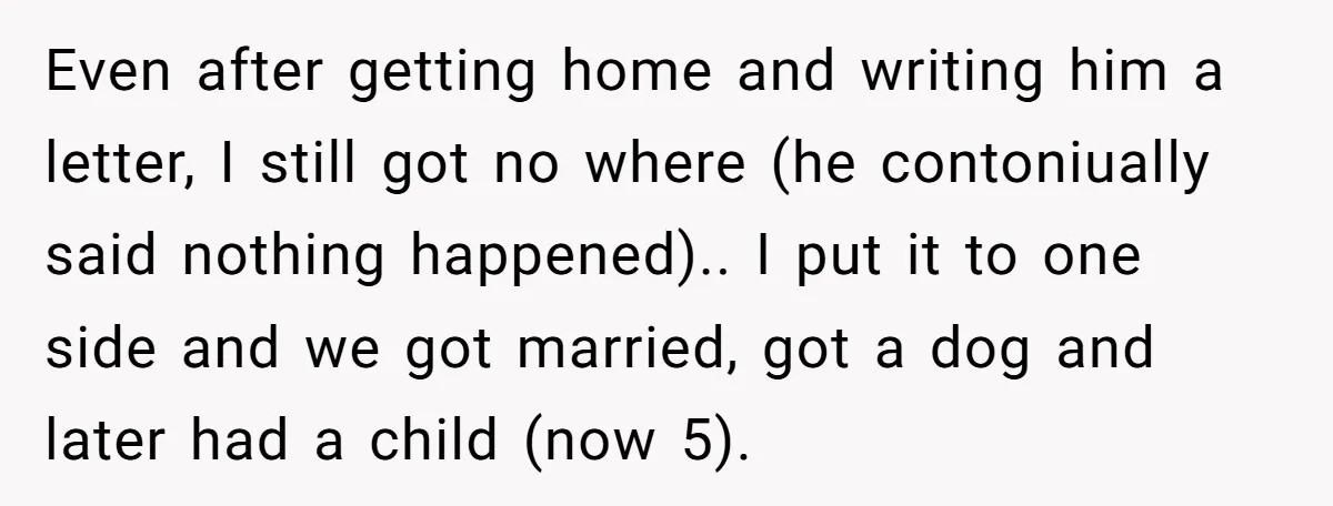 Even after getting home and writing him a letter, I still got no where (he contoniually said nothing happened).. I put it to one side and we got married, got...