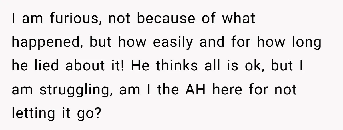 I am furious, not because of what happened, but how easily and for how long he lied about it! He thinks all is ok, but I am struggling, am I...