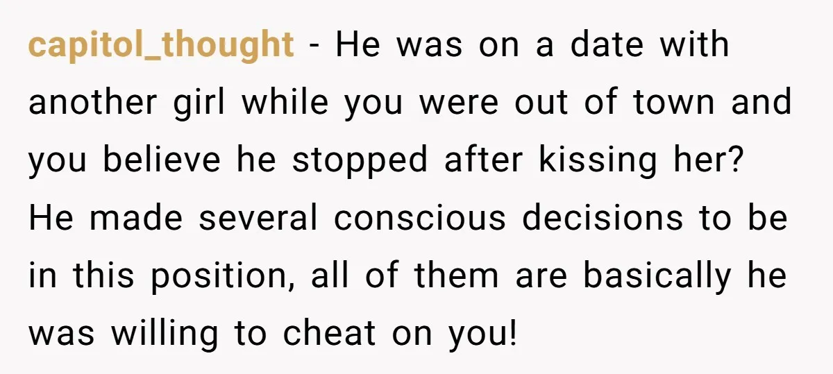 capitol_thought − He was on a date with another girl while you were out of town and you believe he stopped after kissing her? He made several conscious decisions to...