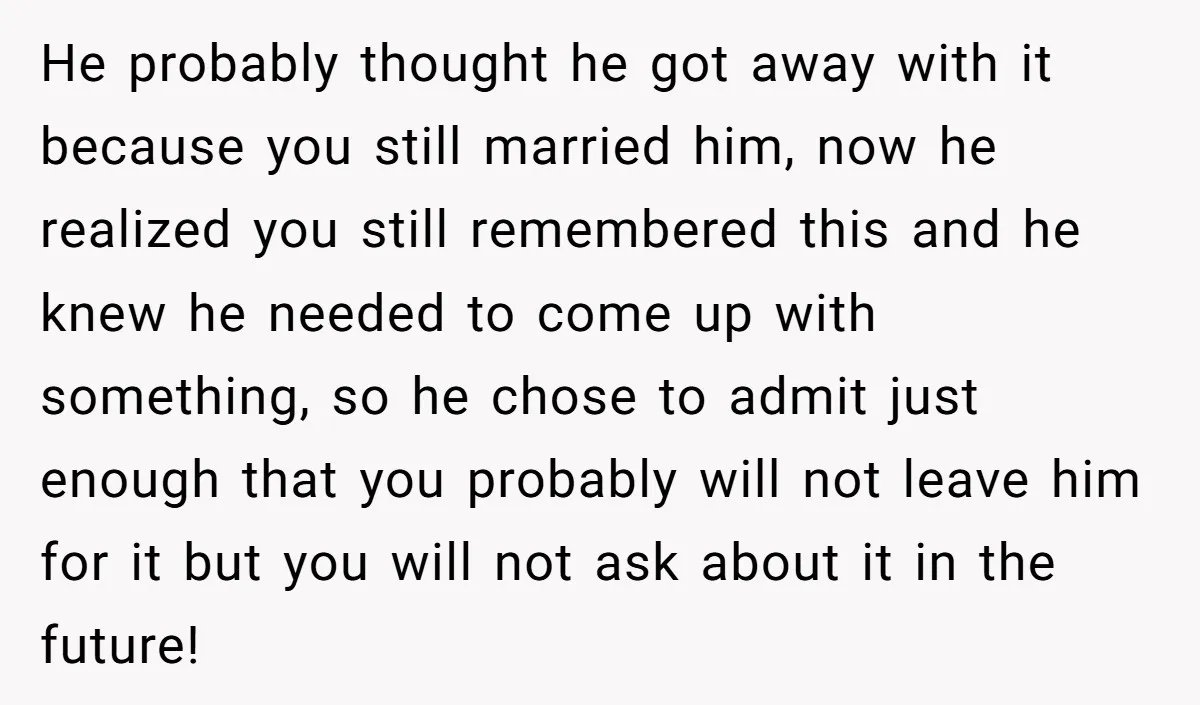 He probably thought he got away with it because you still married him, now he realized you still remembered this and he knew he needed to come up with something,...