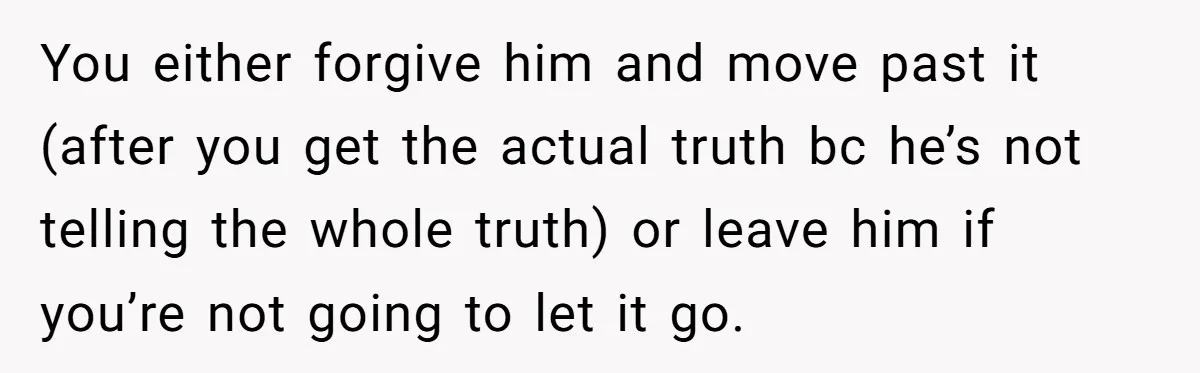 You either forgive him and move past it (after you get the actual truth bc he’s not telling the whole truth) or leave him if you’re not going to let...
