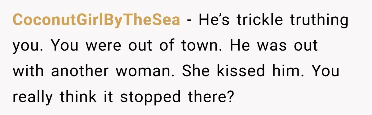 CoconutGirlByTheSea − He’s trickle truthing you. You were out of town. He was out with another woman. She kissed him. You really think it stopped there?