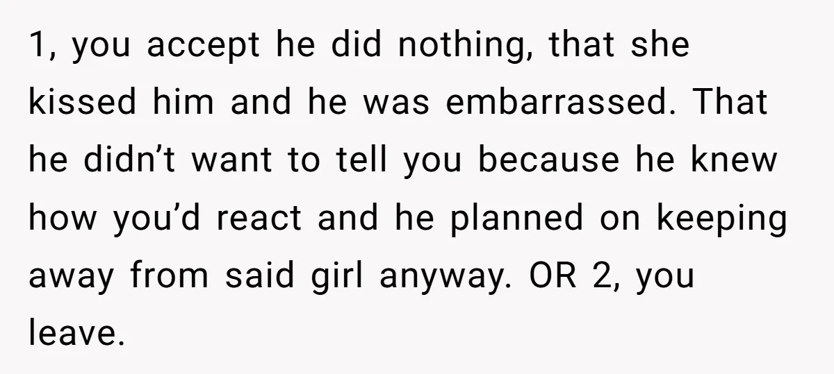 1, you accept he did nothing, that she kissed him and he was embarrassed. That he didn’t want to tell you because he knew how you’d react and he planned...