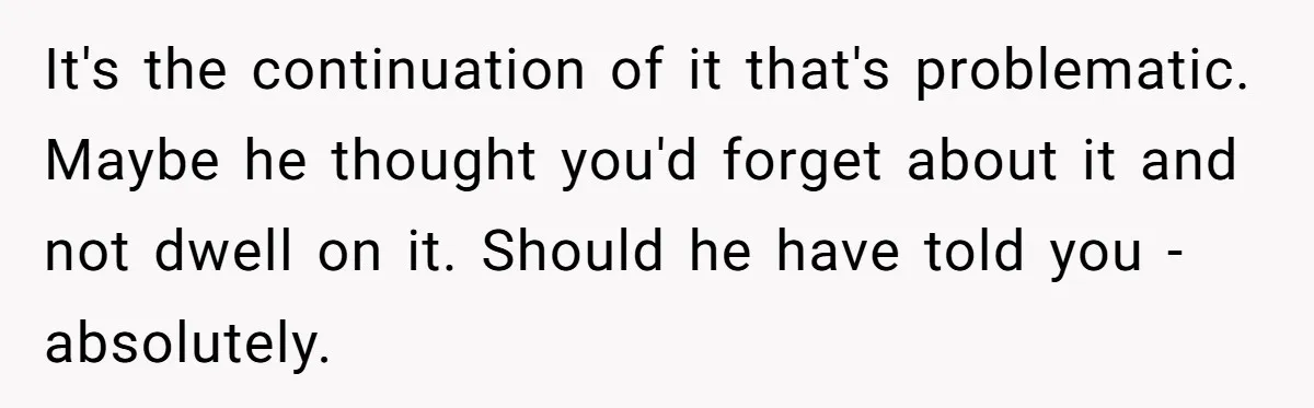 It's the continuation of it that's problematic. Maybe he thought you'd forget about it and not dwell on it. Should he have told you - absolutely.