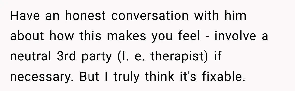 Have an honest conversation with him about how this makes you feel - involve a neutral 3rd party (I. e. therapist) if necessary. But I truly think it's fixable.