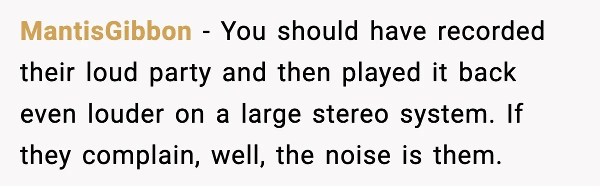 Loud Party Neighbor Threatens Violence, Judge Sees Video, And Everything Changes MantisGibbon - You should have recorded their loud party and then played it back even louder on a large stereo system. If they complain, well, the noise is them.