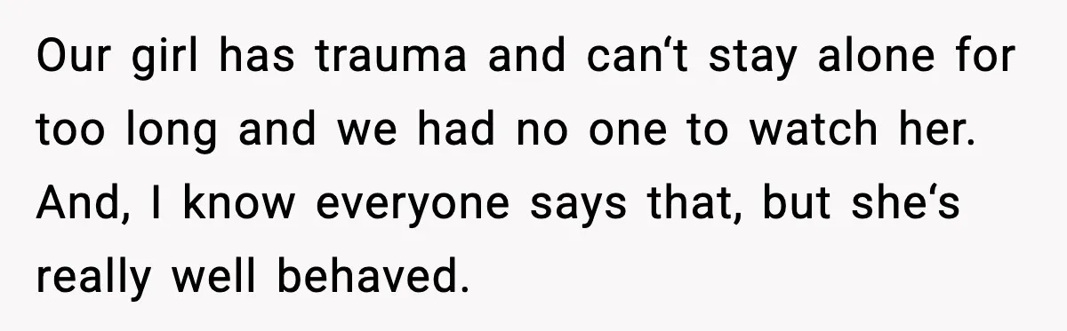 Our girl has trauma and can‘t stay alone for too long and we had no one to watch her. And, I know everyone says that, but she‘s really well behaved.