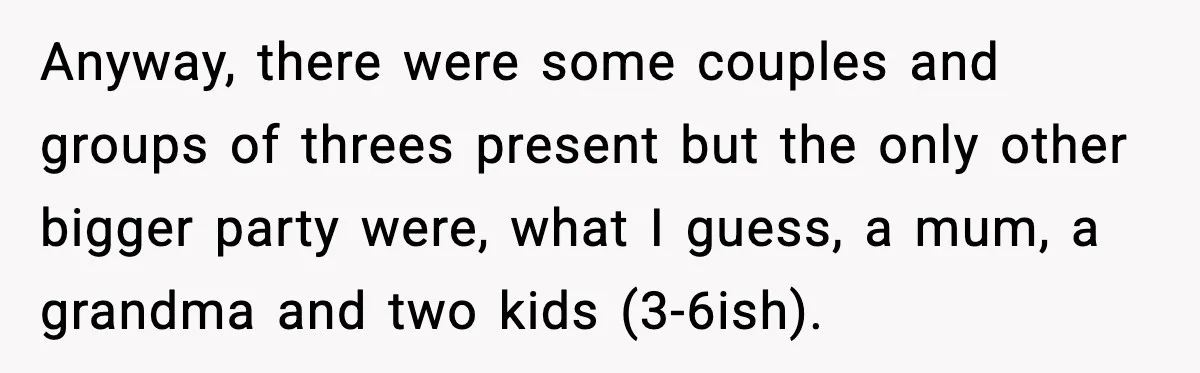 Anyway, there were some couples and groups of threes present but the only other bigger party were, what I guess, a mum, a grandma and two kids (3-6ish).