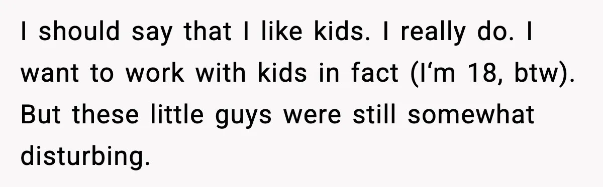 I should say that I like kids. I really do. I want to work with kids in fact (I‘m 18, btw). But these little guys were still somewhat disturbing.