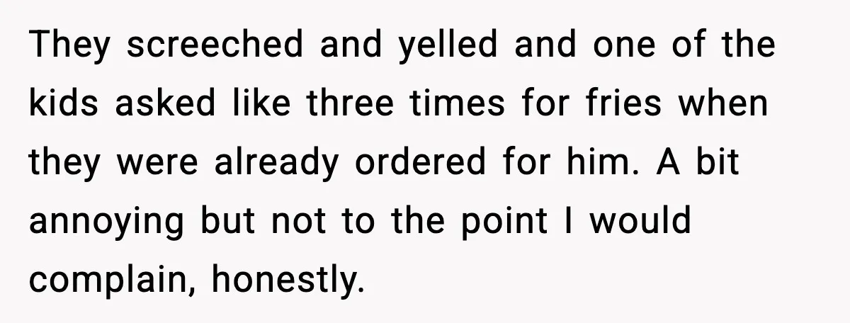 They screeched and yelled and one of the kids asked like three times for fries when they were already ordered for him. A bit annoying but not to the point...