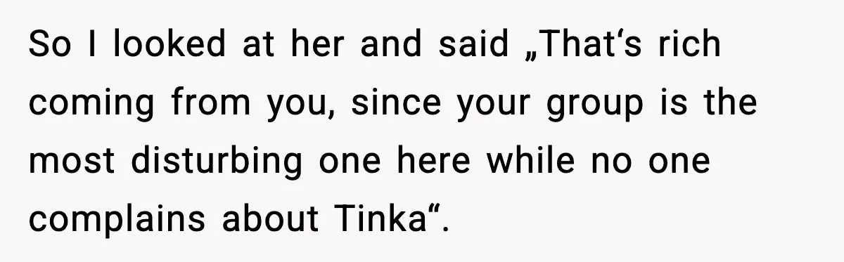 So I looked at her and said „That‘s rich coming from you, since your group is the most disturbing one here while no one complains about Tinka“.