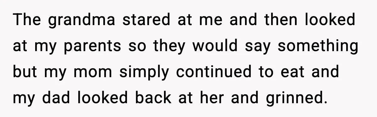 The grandma stared at me and then looked at my parents so they would say something but my mom simply continued to eat and my dad looked back at her...