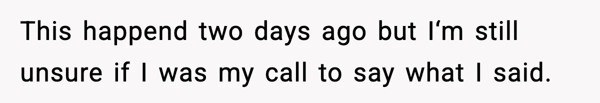 This happend two days ago but I‘m still unsure if I was my call to say what I said.