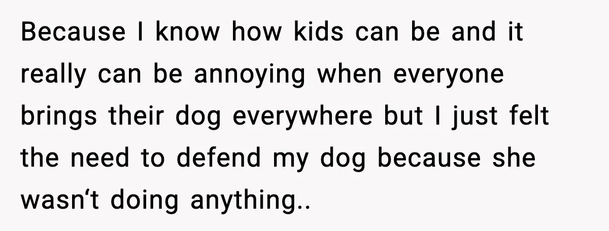 Because I know how kids can be and it really can be annoying when everyone brings their dog everywhere but I just felt the need to defend my dog because...