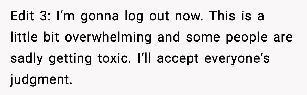 Edit 3: I‘m gonna log out now. This is a little bit overwhelming and some people are sadly getting toxic. I‘ll accept everyone‘s judgment.
