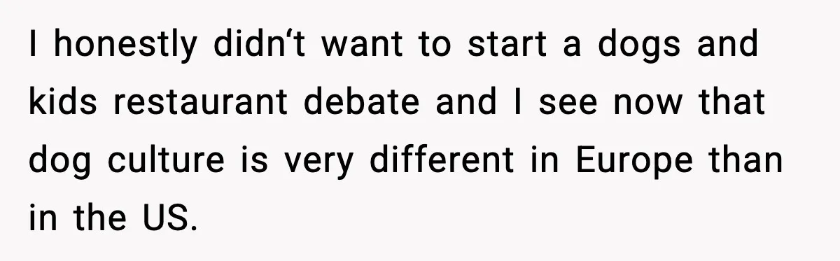 I honestly didn‘t want to start a dogs and kids restaurant debate and I see now that dog culture is very different in Europe than in the US.