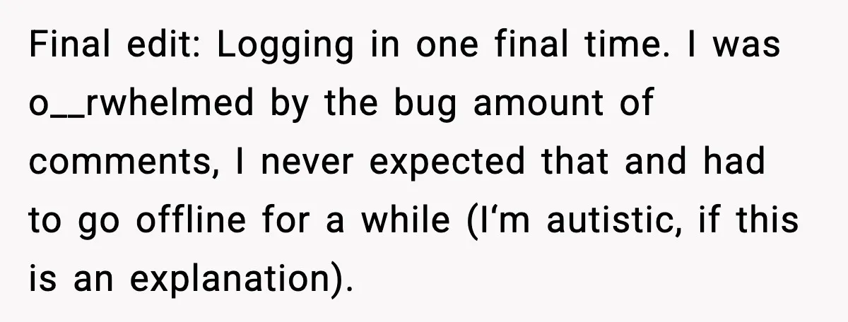 Final edit: Logging in one final time. I was o__rwhelmed by the bug amount of comments, I never expected that and had to go offline for a while (I‘m autistic,...