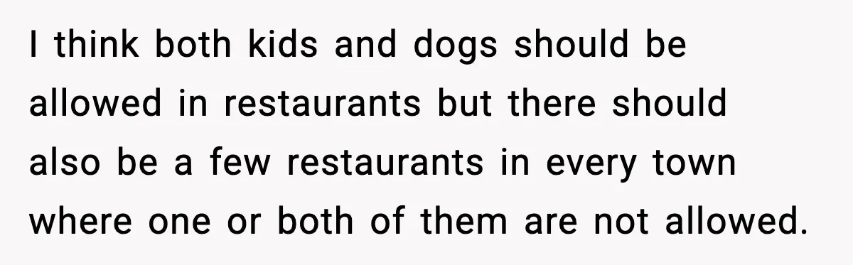 I think both kids and dogs should be allowed in restaurants but there should also be a few restaurants in every town where one or both of them are not...