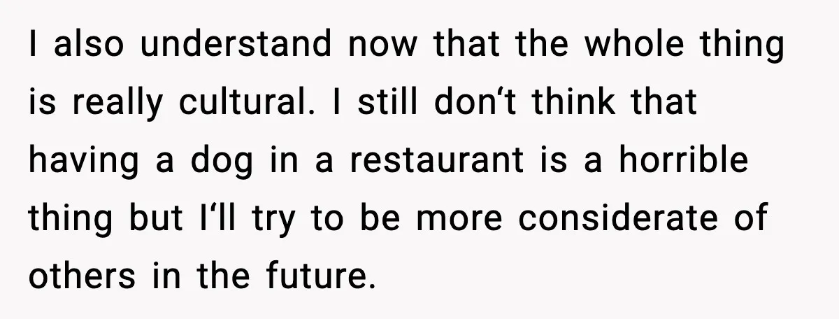 I also understand now that the whole thing is really cultural. I still don‘t think that having a dog in a restaurant is a horrible thing but I‘ll try to...