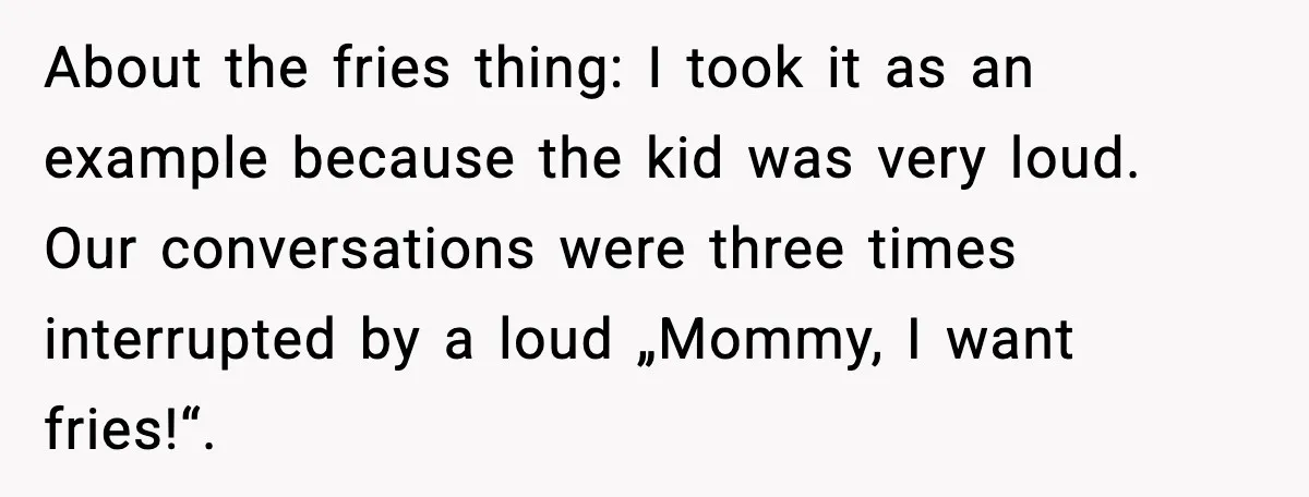About the fries thing: I took it as an example because the kid was very loud. Our conversations were three times interrupted by a loud „Mommy, I want fries!“.
