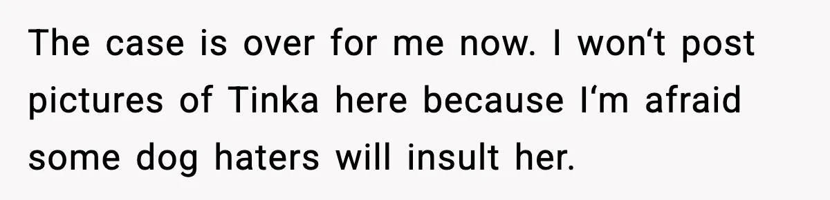 The case is over for me now. I won‘t post pictures of Tinka here because I‘m afraid some dog haters will insult her.