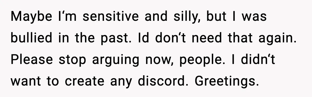 Maybe I‘m sensitive and silly, but I was bullied in the past. Id don‘t need that again. Please stop arguing now, people. I didn‘t want to create any discord. Greetings.