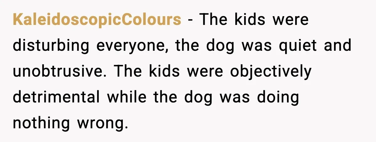 KaleidoscopicColours - The kids were disturbing everyone, the dog was quiet and unobtrusive. The kids were objectively detrimental while the dog was doing nothing wrong.