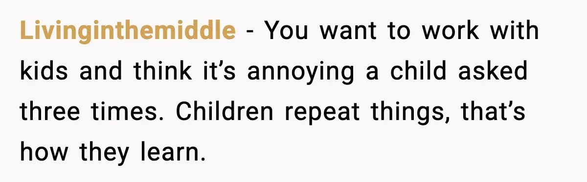 Livinginthemiddle - You want to work with kids and think it’s annoying a child asked three times. Children repeat things, that’s how they learn.