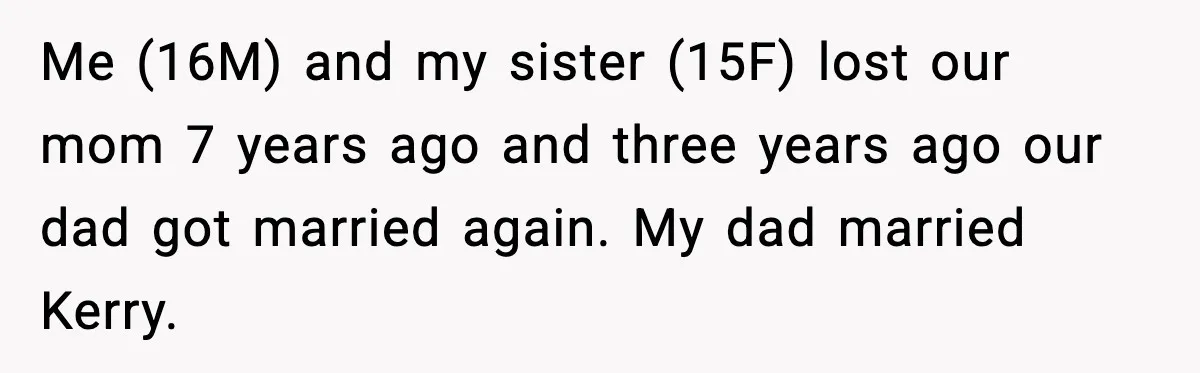 Teen Refuses To Call Stepmom A Parent After Therapy Set Clear Boundaries Me (16M) and my sister (15F) lost our mom 7 years ago and three years ago our dad got married again. My dad married Kerry.