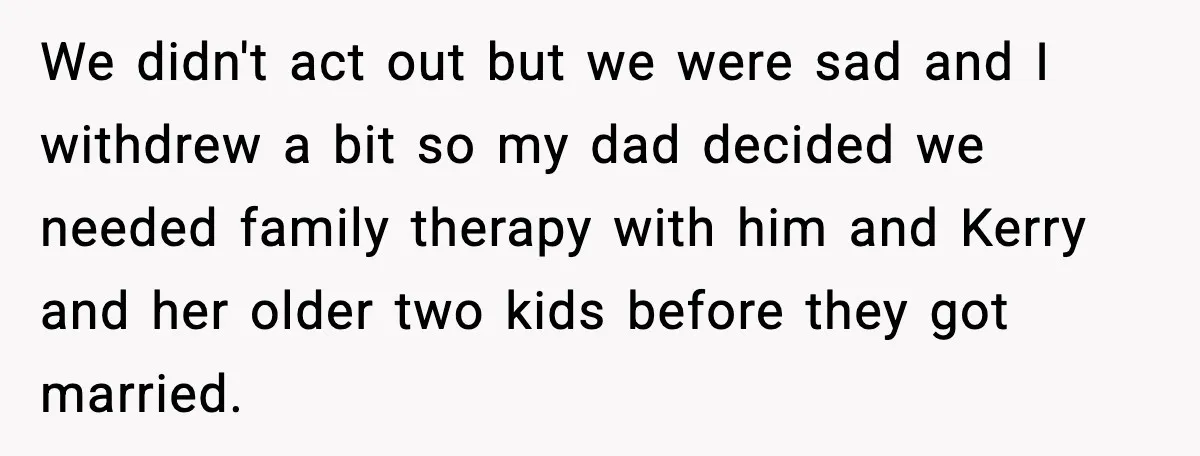Teen Refuses To Call Stepmom A Parent After Therapy Set Clear Boundaries We didn't act out but we were sad and I withdrew a bit so my dad decided we needed family therapy with him and Kerry and her older two kids...