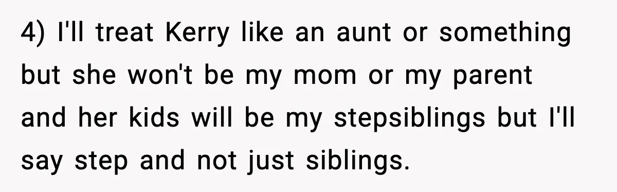 Teen Refuses To Call Stepmom A Parent After Therapy Set Clear Boundaries 4) I'll treat Kerry like an aunt or something but she won't be my mom or my parent and her kids will be my stepsiblings but I'll say step and...