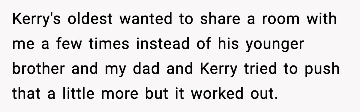 Teen Refuses To Call Stepmom A Parent After Therapy Set Clear Boundaries Kerry's oldest wanted to share a room with me a few times instead of his younger brother and my dad and Kerry tried to push that a little more but...