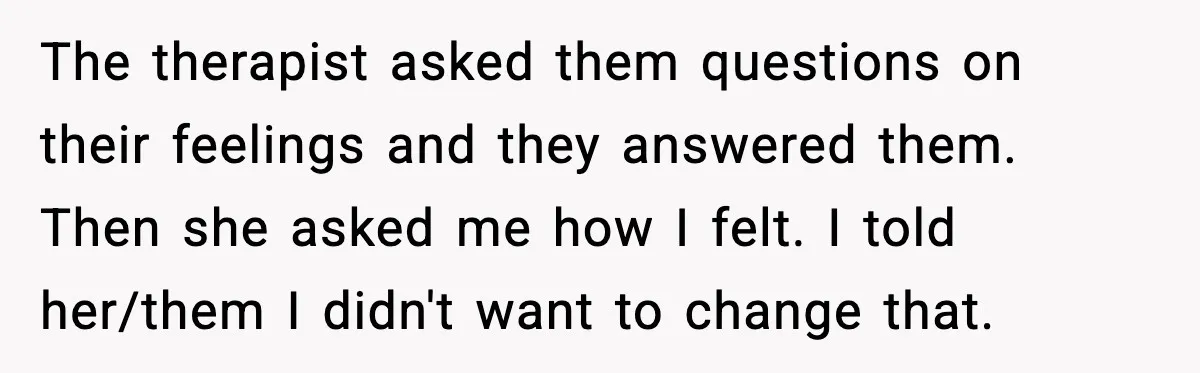 Teen Refuses To Call Stepmom A Parent After Therapy Set Clear Boundaries The therapist asked them questions on their feelings and they answered them. Then she asked me how I felt. I told her/them I didn't want to change that.