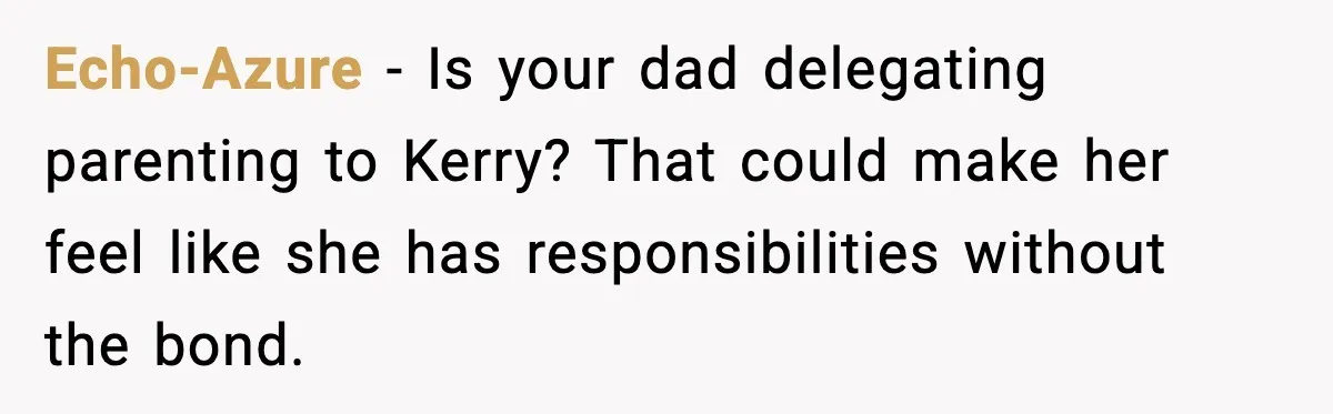 Teen Refuses To Call Stepmom A Parent After Therapy Set Clear Boundaries Echo-Azure - Is your dad delegating parenting to Kerry? That could make her feel like she has responsibilities without the bond.