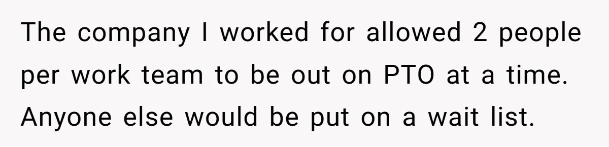Colleagues Team Up After One Coworker Claims Every Single Holiday Day Off The company I worked for allowed 2 people per work team to be out on PTO at a time. Anyone else would be put on a wait list.