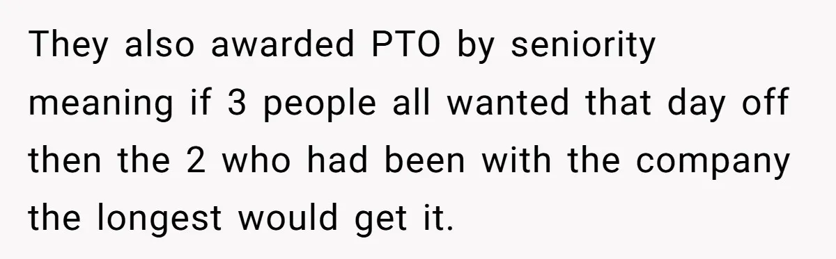 Colleagues Team Up After One Coworker Claims Every Single Holiday Day Off They also awarded PTO by seniority meaning if 3 people all wanted that day off then the 2 who had been with the company the longest would get it.