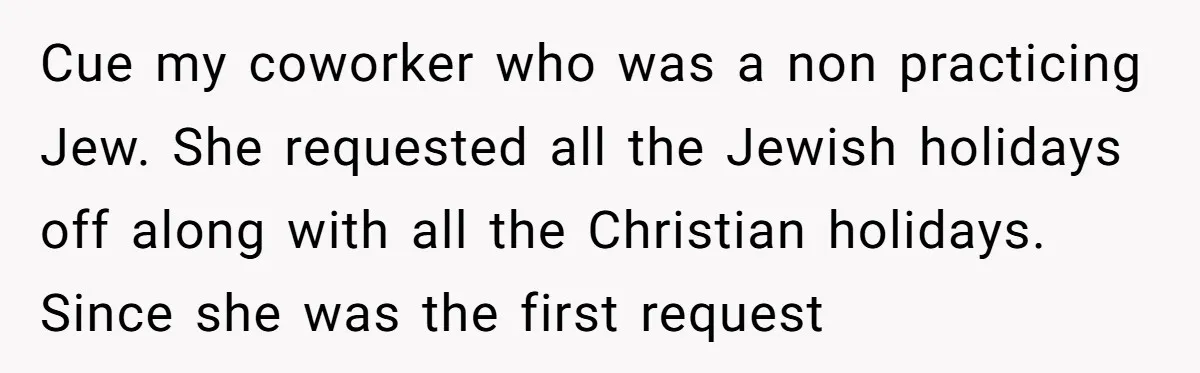 Colleagues Team Up After One Coworker Claims Every Single Holiday Day Off Cue my coworker who was a non practicing Jew. She requested all the Jewish holidays off along with all the Christian holidays. Since she was the first request