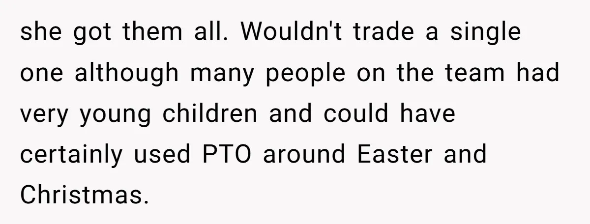 Colleagues Team Up After One Coworker Claims Every Single Holiday Day Off she got them all. Wouldn't trade a single one although many people on the team had very young children and could have certainly used PTO around Easter and Christmas.