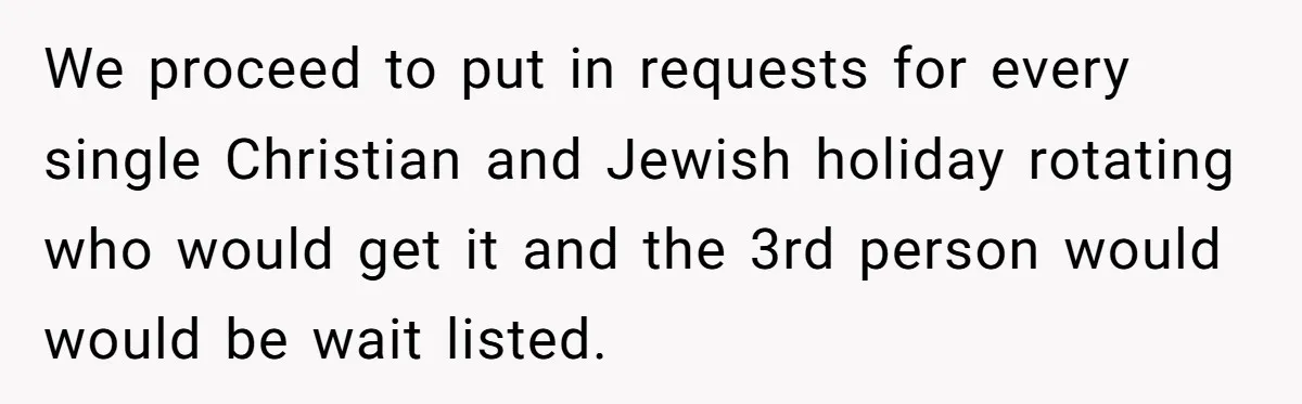 Colleagues Team Up After One Coworker Claims Every Single Holiday Day Off We proceed to put in requests for every single Christian and Jewish holiday rotating who would get it and the 3rd person would would be wait listed.