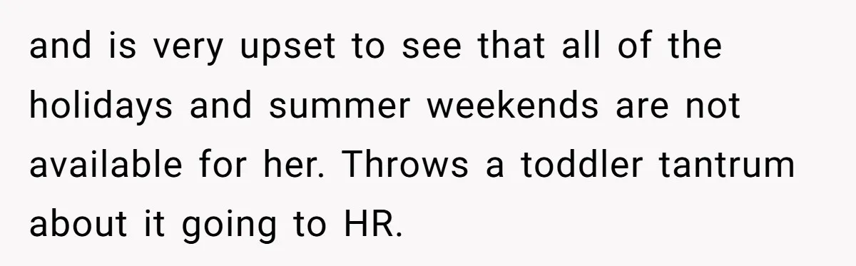 Colleagues Team Up After One Coworker Claims Every Single Holiday Day Off and is very upset to see that all of the holidays and summer weekends are not available for her. Throws a toddler tantrum about it going to HR.