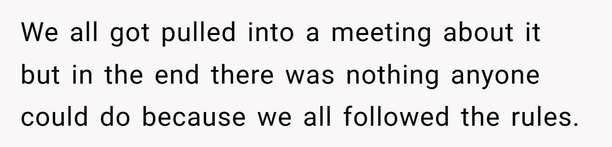 Colleagues Team Up After One Coworker Claims Every Single Holiday Day Off We all got pulled into a meeting about it but in the end there was nothing anyone could do because we all followed the rules.