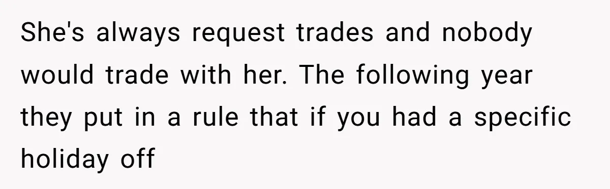 Colleagues Team Up After One Coworker Claims Every Single Holiday Day Off She's always request trades and nobody would trade with her. The following year they put in a rule that if you had a specific holiday off