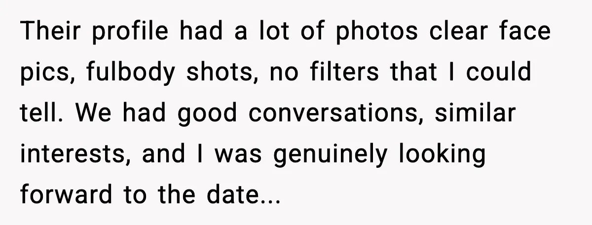Their profile had a lot of photos clear face pics, fulbody shots, no filters that I could tell. We had good conversations, similar interests, and I was genuinely looking forward...