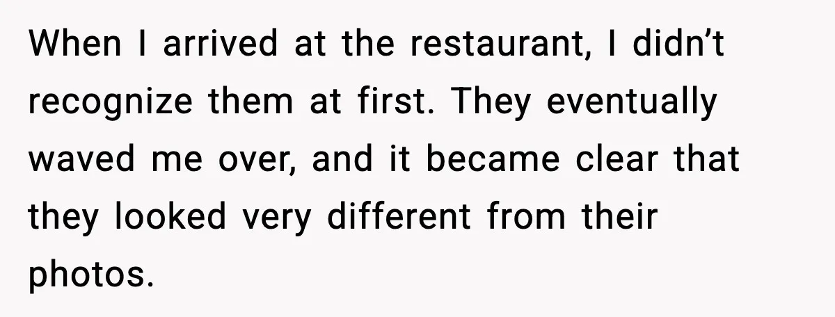 When I arrived at the restaurant, I didn’t recognize them at first. They eventually waved me over, and it became clear that they looked very different from their photos.