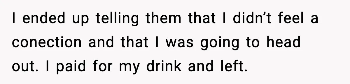I ended up telling them that I didn’t feel a conection and that I was going to head out. I paid for my drink and left.