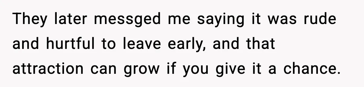 They later messged me saying it was rude and hurtful to leave early, and that attraction can grow if you give it a chance.