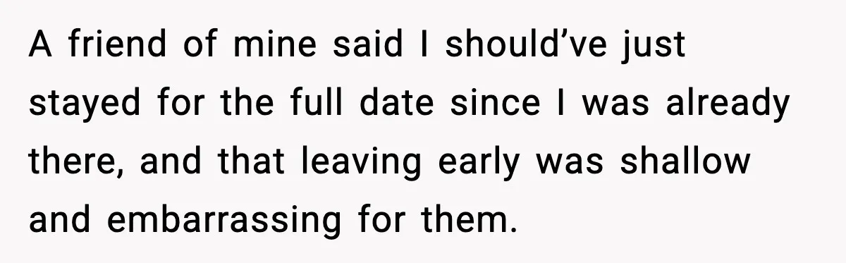 A friend of mine said I should’ve just stayed for the full date since I was already there, and that leaving early was shallow and embarrassing for them.