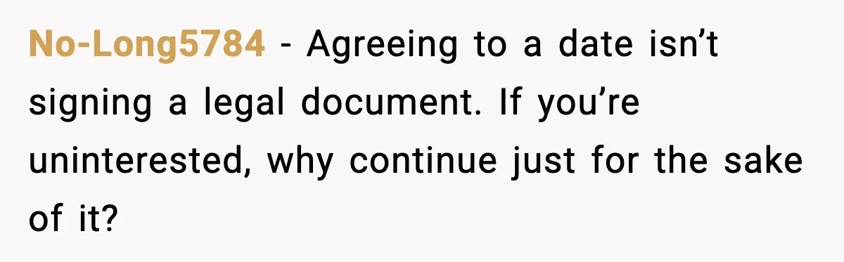 No-Long5784 - Agreeing to a date isn’t signing a legal document. If you’re uninterested, why continue just for the sake of it?