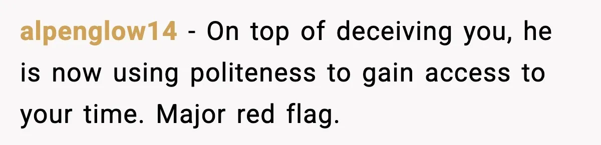 alpenglow14 - On top of deceiving you, he is now using politeness to gain access to your time. Major red flag.