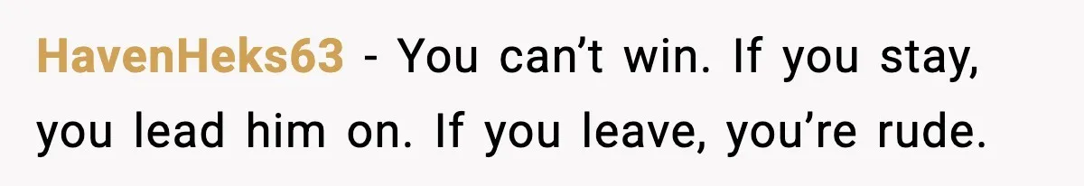 HavenHeks63 - You can’t win. If you stay, you lead him on. If you leave, you’re rude.